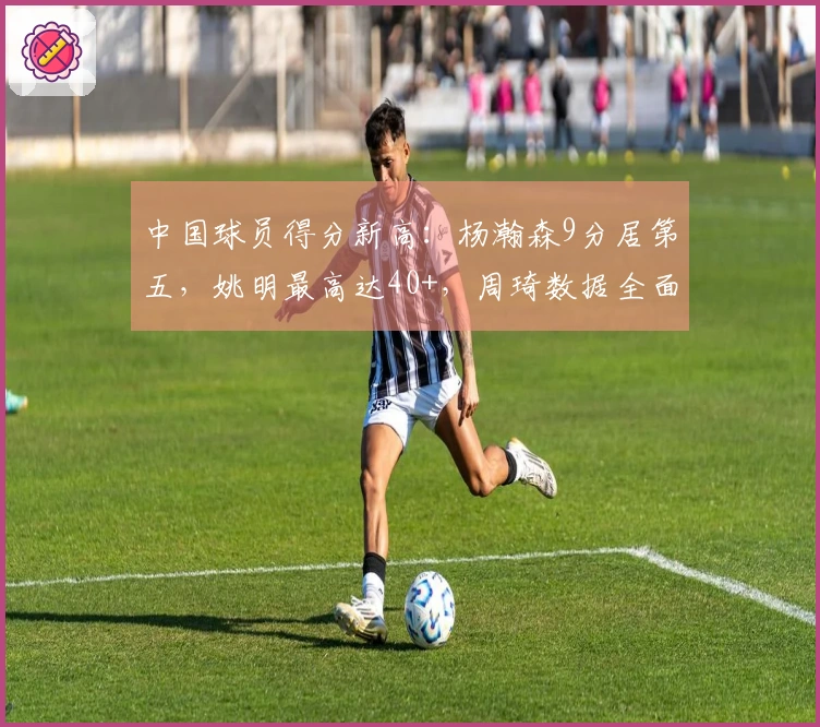 中国球员得分新高：杨瀚森9分居第五，姚明最高达40+，周琦数据全面