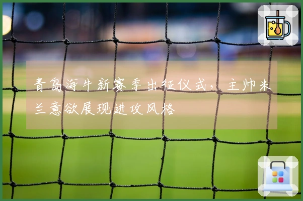 青岛海牛新赛季出征仪式，主帅米兰意欲展现进攻风格