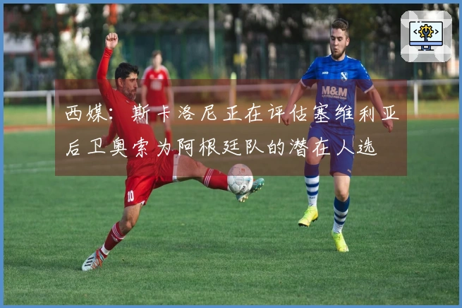 西媒：斯卡洛尼正在评估塞维利亚后卫奥索为阿根廷队的潜在人选