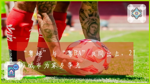 “粤超”与“粤BA”共同出击，21座城市为家乡争光