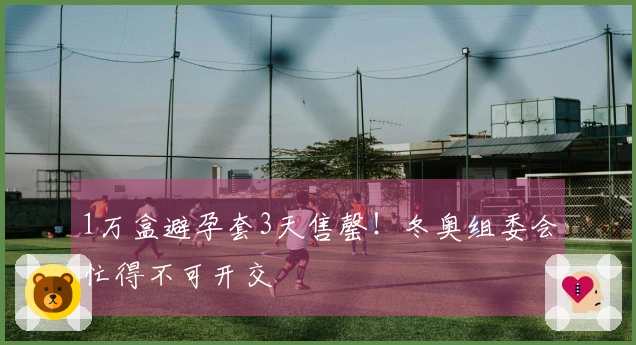 1万盒避孕套3天售罄！冬奥组委会忙得不可开交