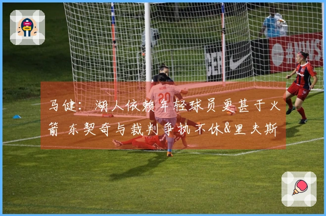 马健：湖人依赖年轻球员更甚于火箭 东契奇与裁判争执不休&里夫斯需改善状态