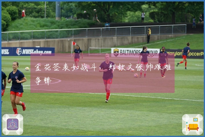 金花签表如战斗，郑钦文张帅艰难争锋