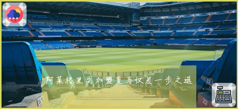 阿莱格里离加盟皇马仅差一步之遥