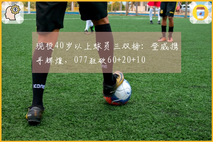 现役40岁以上球员三双榜：登威携手辉煌，077狂砍60+20+10