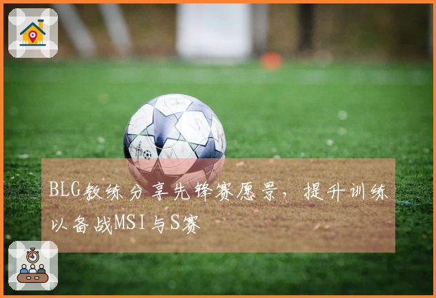 BLG教练分享先锋赛愿景,提升训练以备战MSI与S赛