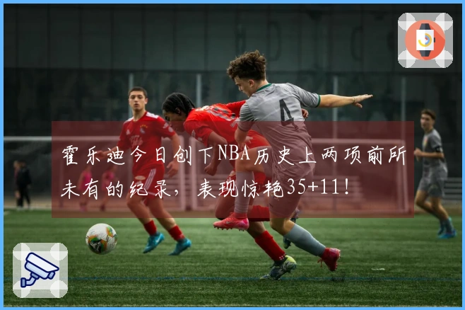 霍乐迪今日创下NBA历史上两项前所未有的纪录,表现惊艳35+11!