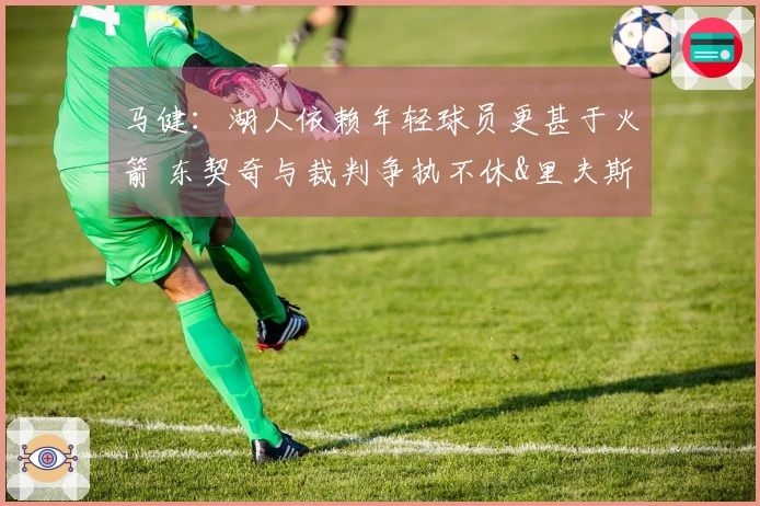 马健：湖人依赖年轻球员更甚于火箭 东契奇与裁判争执不休&里夫斯需改善状态