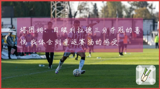 塔图姆：目睹利拉德三分夺冠的喜悦 我体会到重返赛场的感受