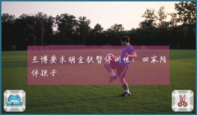 王博要求胡金秋暂停训练，回家陪伴孩子