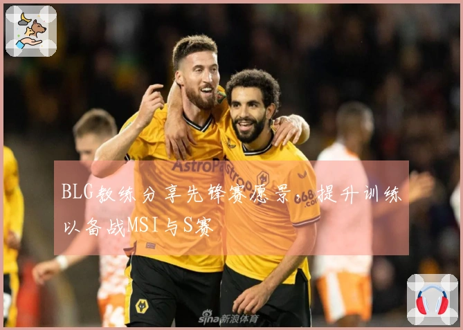 BLG教练分享先锋赛愿景，提升训练以备战MSI与S赛