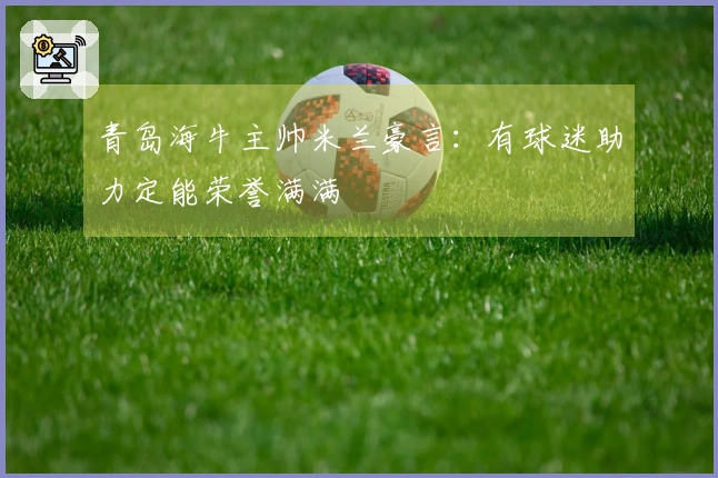 青岛海牛主帅米兰豪言：有球迷助力定能荣誉满满