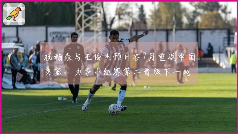 杨瀚森与王俊杰预计在7月重返中国男篮，力争小组赛第二晋级下一轮