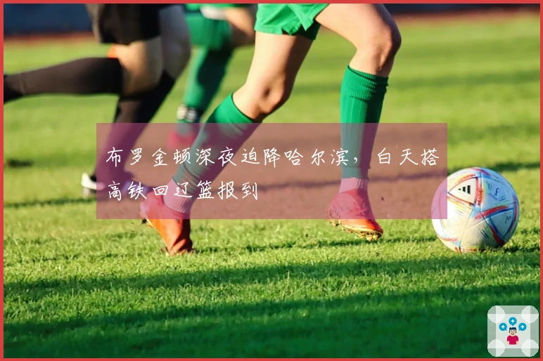 布罗金顿深夜迫降哈尔滨，白天搭高铁回辽篮报到