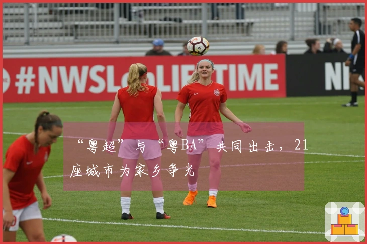 “粤超”与“粤BA”共同出击，21座城市为家乡争光