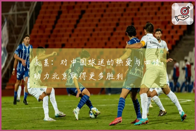 麦基：对中国球迷的热爱与回馈，助力北京取得更多胜利