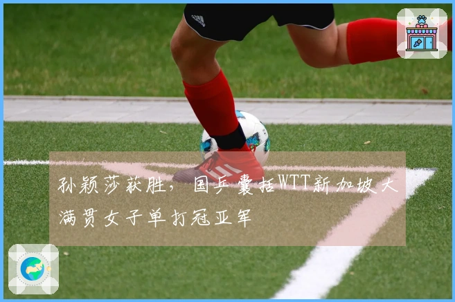 孙颖莎获胜，国乒囊括WTT新加坡大满贯女子单打冠亚军