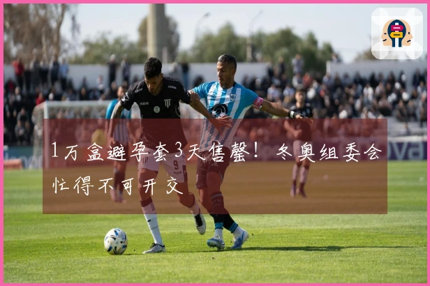 1万盒避孕套3天售罄！冬奥组委会忙得不可开交