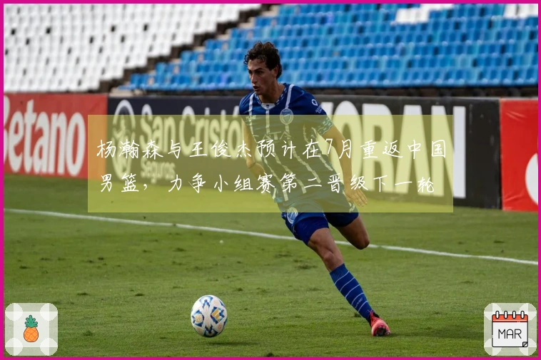 杨瀚森与王俊杰预计在7月重返中国男篮，力争小组赛第二晋级下一轮