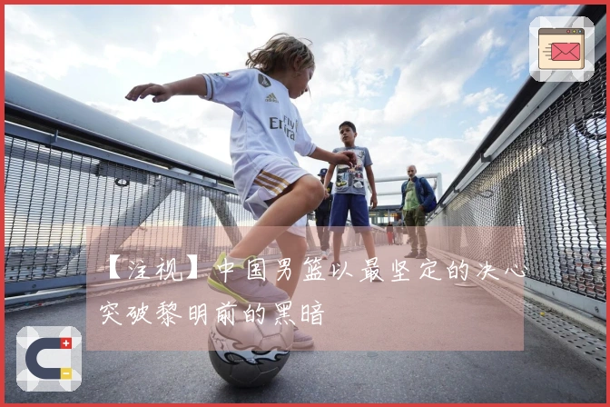 【注视】中国男篮以最坚定的决心突破黎明前的黑暗