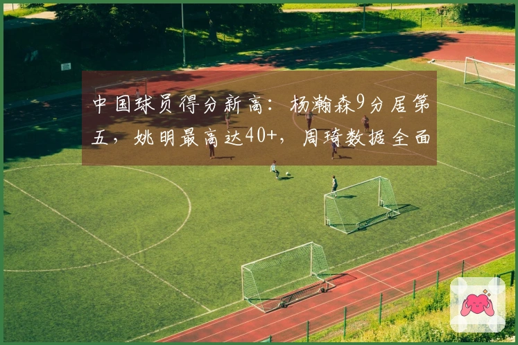 中国球员得分新高：杨瀚森9分居第五，姚明最高达40+，周琦数据全面