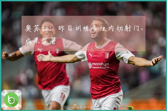 奥苏拉：昨日训练专注内切射门，成果显著